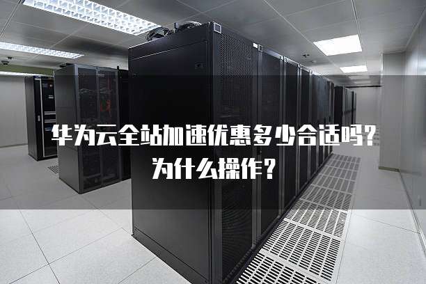 华为云全站加速优惠多少合适吗？为什么操作？