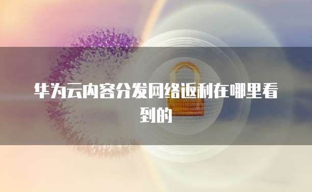 华为云内容分发网络返利在哪里看到的