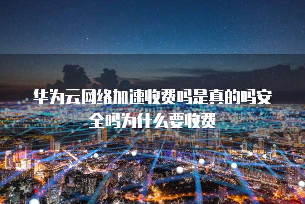 华为云网络加速收费吗是真的吗安全吗为什么要收费