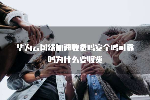 华为云网络加速收费吗安全吗可靠吗为什么要收费