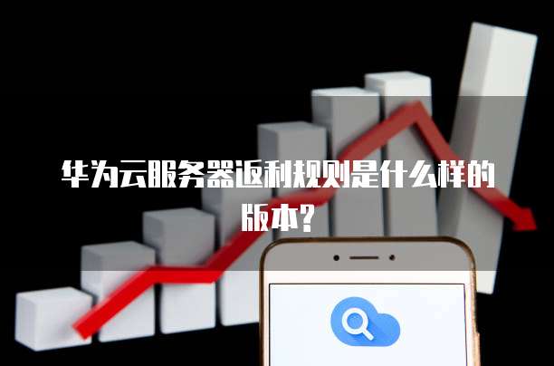 华为云服务器返利规则是什么样的版本?
