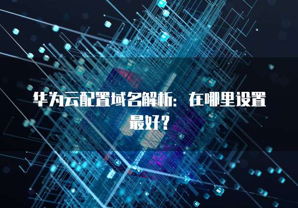 华为云配置域名解析:在哪里设置最好?