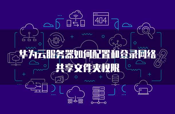 华为云服务器如何配置和登录网络共享文件夹权限