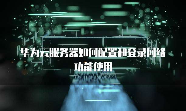 华为云服务器如何配置和登录网络功能使用