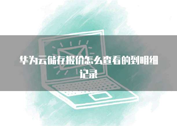 华为云储存报价怎么查看的到明细记录