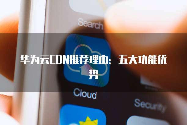华为云CDN推荐理由:五大功能优势