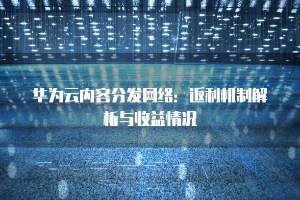 华为云内容分发网络:返利机制解析与收益情况