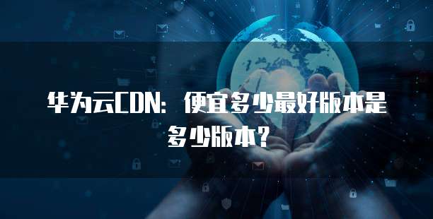华为云CDN:便宜多少最好版本是多少版本?