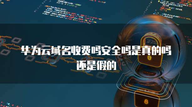 华为云域名收费吗安全吗是真的吗还是假的