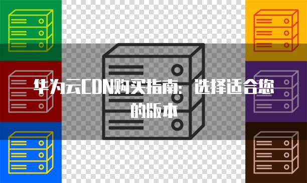 华为云CDN购买指南:选择适合您的版本