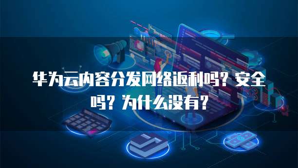 华为云内容分发网络返利吗？安全吗？为什么没有？