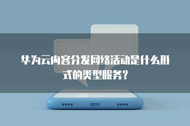华为云内容分发网络活动是什么形式的类型服务?
