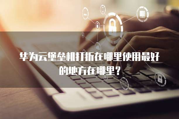 华为云堡垒机打折在哪里使用最好的地方在哪里？