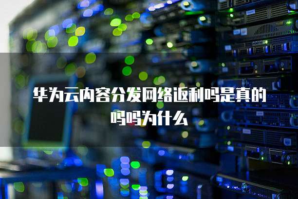 华为云内容分发网络返利吗是真的吗吗为什么