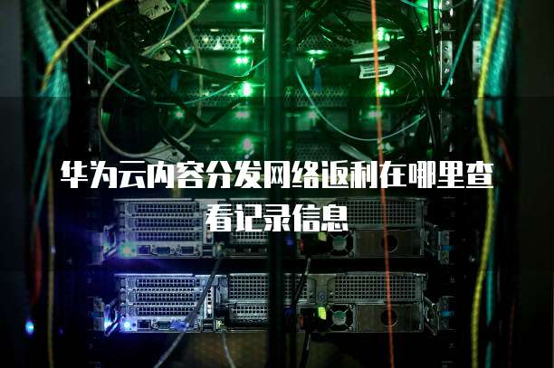华为云内容分发网络返利在哪里查看记录信息