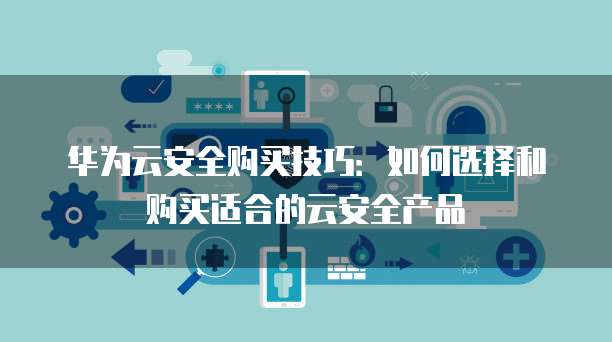 华为云安全购买技巧:如何选择和购买适合的云安全产品