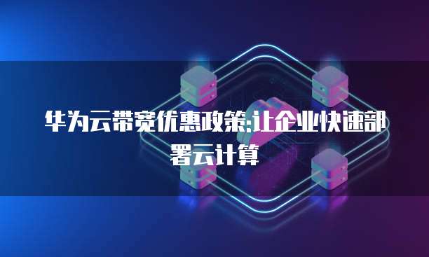 华为云带宽优惠政策:让企业快速部署云计算