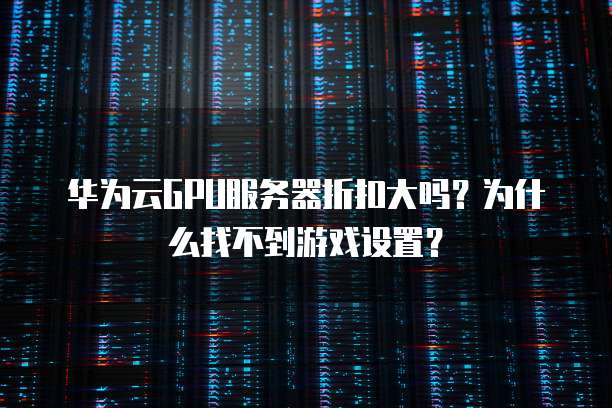 华为云GPU服务器折扣大吗？为什么找不到游戏设置？