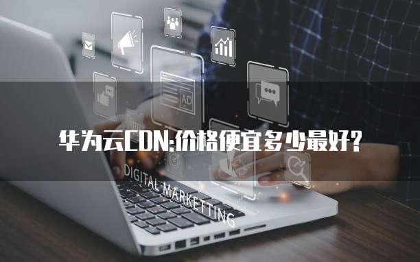 华为云CDN:价格便宜多少最好?