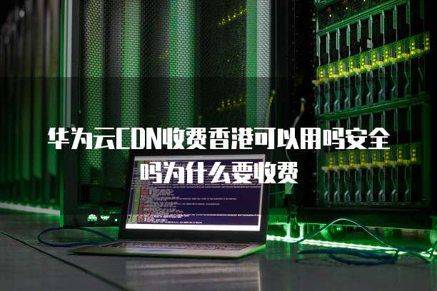 华为云CDN收费香港可以用吗安全吗为什么要收费