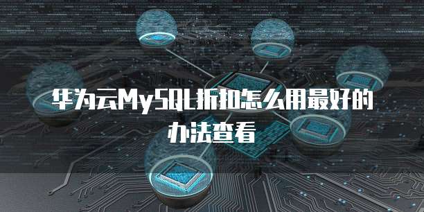 华为云MySQL折扣怎么用最好的办法查看