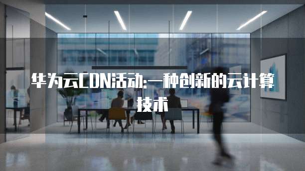 华为云CDN活动:一种创新的云计算技术