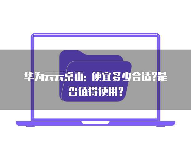 华为云云桌面: 便宜多少合适?是否值得使用?