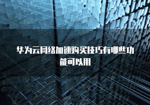 华为云网络加速购买技巧有哪些功能可以用