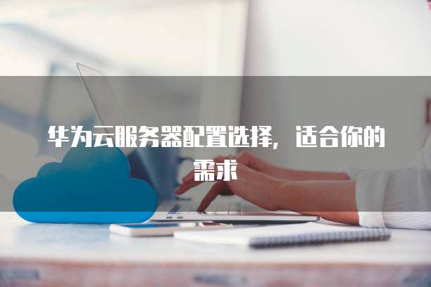华为云服务器配置选择,适合你的需求