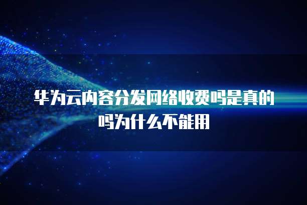 华为云内容分发网络收费吗是真的吗为什么不能用