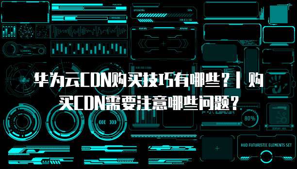 华为云CDN购买技巧有哪些?| 购买CDN需要注意哪些问题?