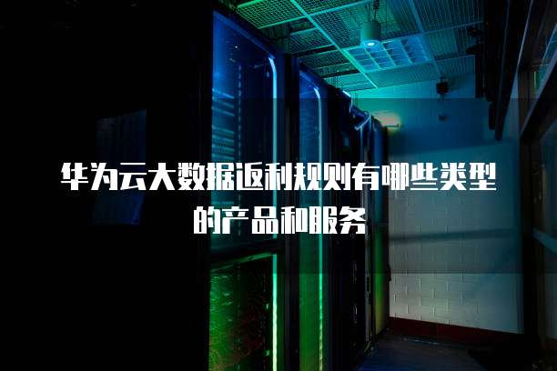 华为云大数据返利规则有哪些类型的产品和服务