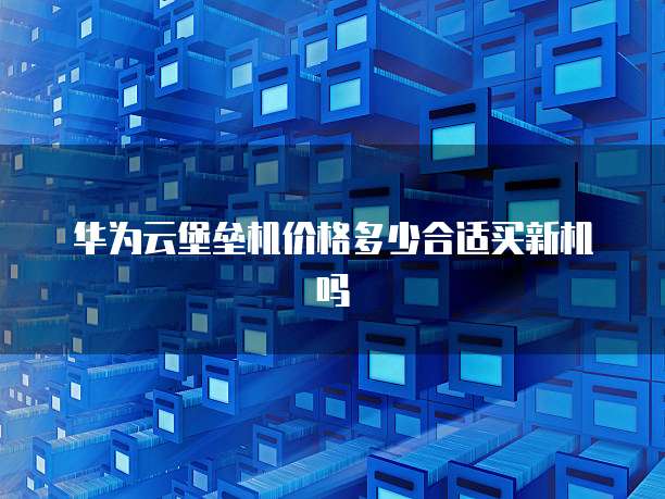 华为云堡垒机价格多少合适买新机吗
