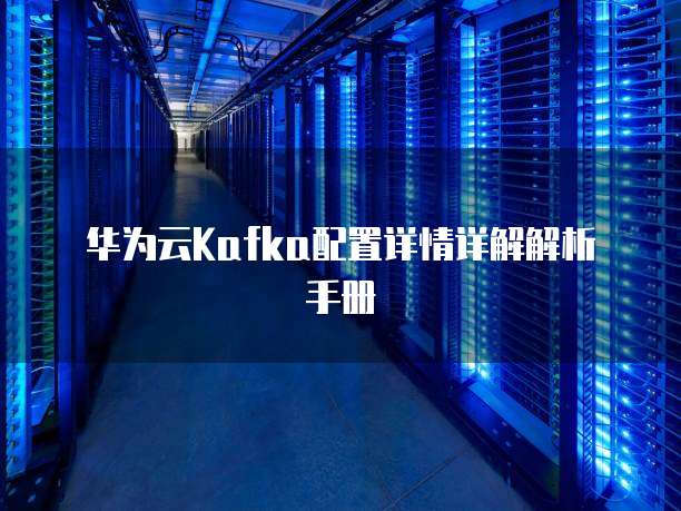 华为云Kafka配置详情详解解析手册