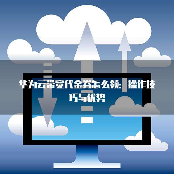 华为云带宽代金券怎么领:操作技巧与优势