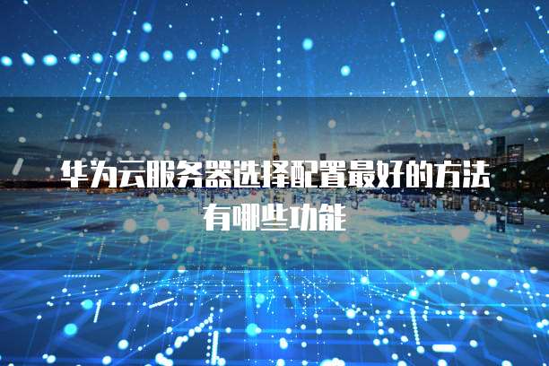 华为云服务器选择配置最好的方法有哪些功能