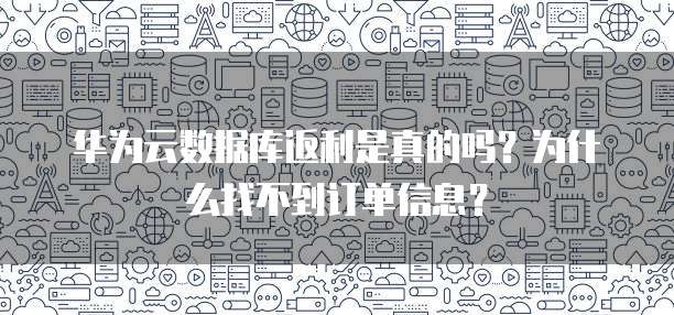 华为云数据库返利是真的吗?为什么找不到订单信息?