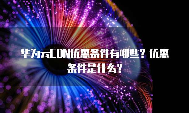 华为云CDN优惠条件有哪些?优惠条件是什么?