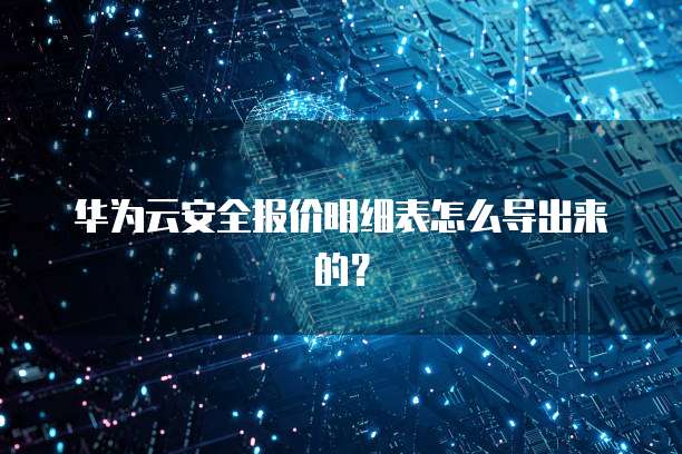 华为云安全报价明细表怎么导出来的?