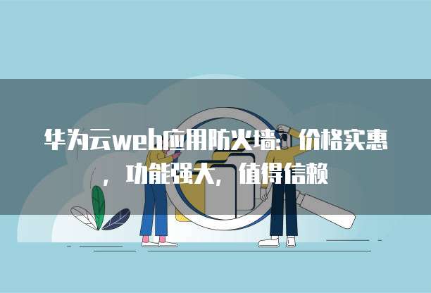华为云web应用防火墙:价格实惠,功能强大,值得信赖