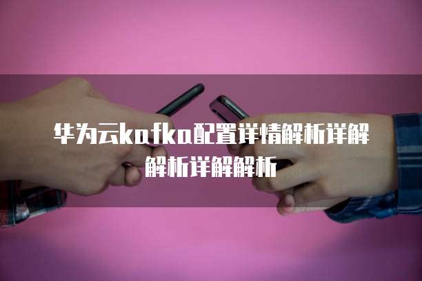 华为云kafka配置详情解析详解解析详解解析