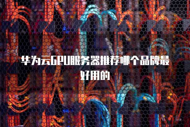 华为云GPU服务器推荐哪个品牌最好用的