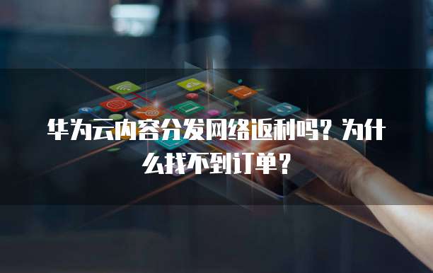 华为云内容分发网络返利吗?为什么找不到订单?