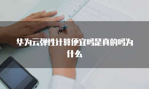 华为云弹性计算便宜吗是真的吗为什么