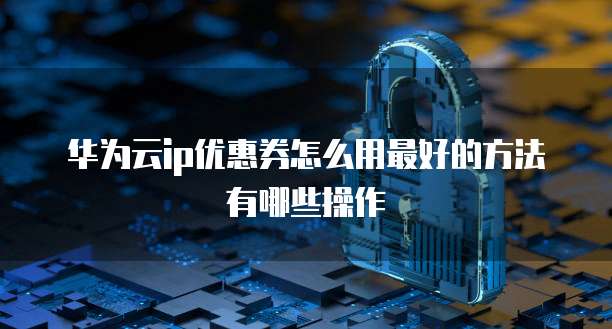 华为云ip优惠券怎么用最好的方法有哪些操作
