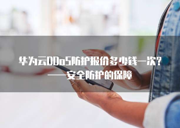 华为云DDoS防护报价多少钱一次?——安全防护的保障