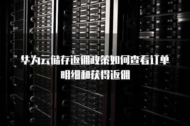 华为云储存返佣政策如何查看订单明细和获得返佣