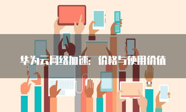 华为云网络加速：价格与使用价值