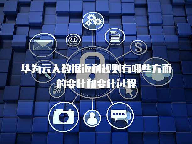 华为云大数据返利规则有哪些方面的变化和变化过程