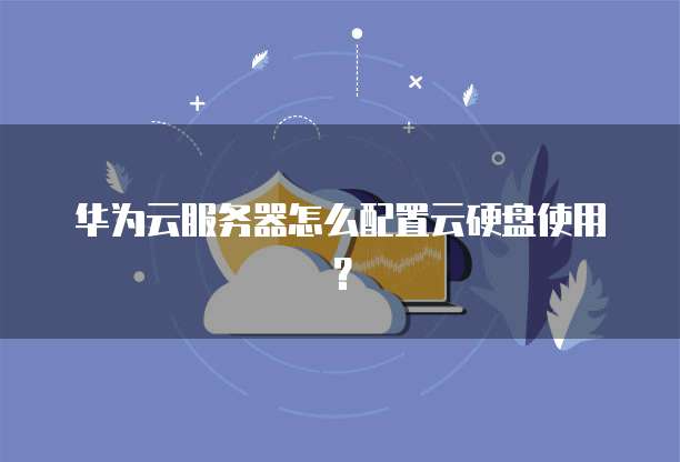 华为云服务器怎么配置云硬盘使用?